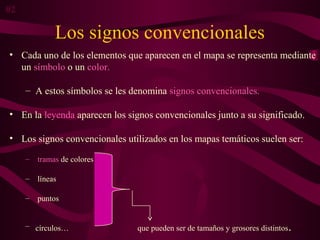Los signos convencionales
• Cada uno de los elementos que aparecen en el mapa se representa mediante
un símbolo o un color.
– A estos símbolos se les denomina signos convencionales.
• En la leyenda aparecen los signos convencionales junto a su significado.
• Los signos convencionales utilizados en los mapas temáticos suelen ser:
– tramas de colores
– líneas
– puntos
– círculos… que pueden ser de tamaños y grosores distintos.
02
 