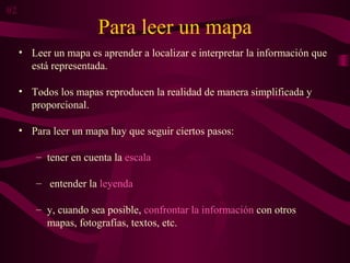 Para leer un mapa
• Leer un mapa es aprender a localizar e interpretar la información que
está representada.
• Todos los mapas reproducen la realidad de manera simplificada y
proporcional.
• Para leer un mapa hay que seguir ciertos pasos:
– tener en cuenta la escala
– entender la leyenda
– y, cuando sea posible, confrontar la información con otros
mapas, fotografías, textos, etc.
02
 