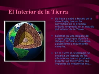 El Interior de la Tierra
• Se lleva a cabo a través de la
sismología, que se ha
convertido en el principal
método empleado en el estudio
del interior de la Tierra.
• Seísmos es una palabra de
origen griego que significa
choque; similar a terremoto,
agitamiento o movimiento
violento.
• En la Tierra la sismología se
encarga del estudio de las
vibraciones que se producen
durante los terremotos, los
impactos de meteoritos etc...
 