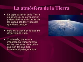 La atmósfera de la Tierra
• La capa exterior de la Tierra
es gaseosa, de composición
y densidad muy distintas de
las capas sólidas y líquidas
que tiene debajo.
• Pero es la zona en la que se
desarrolla la vida.
• Y, además, tiene una
importancia trascendental
en los procesos de erosión
que son los que han
formado el paisaje actual
 