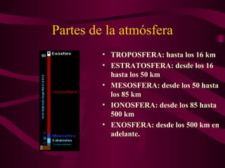 Partes de la atmósfera
• TROPOSFERA: hasta los 16 km
• ESTRATOSFERA: desde los 16
hasta los 50 km
• MESOSFERA: desde los 50 hasta
los 85 km
• IONOSFERA: desde los 85 hasta
500 km
• EXOSFERA: desde los 500 km en
adelante.
 