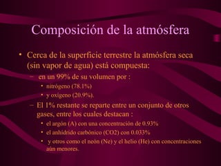 Composición de la atmósfera
• Cerca de la superficie terrestre la atmósfera seca
(sin vapor de agua) está compuesta:
– en un 99% de su volumen por :
• nitrógeno (78.1%)
• y oxígeno (20.9%).
– El 1% restante se reparte entre un conjunto de otros
gases, entre los cuales destacan :
• el argón (A) con una concentración de 0.93%
• el anhídrido carbónico (CO2) con 0.033%
• y otros como el neón (Ne) y el helio (He) con concentraciones
aún menores.
 