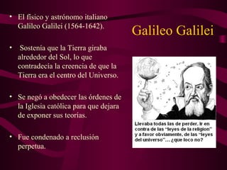 Galileo Galilei
• El físico y astrónomo italiano
Galileo Galilei (1564-1642).
• Sostenía que la Tierra giraba
alrededor del Sol, lo que
contradecía la creencia de que la
Tierra era el centro del Universo.
• Se negó a obedecer las órdenes de
la Iglesia católica para que dejara
de exponer sus teorías.
• Fue condenado a reclusión
perpetua.
 