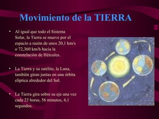 Movimiento de la TIERRA
• Al igual que todo el Sistema
Solar, la Tierra se mueve por el
espacio a razón de unos 20,1 km/s
o 72,360 km/h hacia la
constelación de Hércules.
• La Tierra y su satélite, la Luna,
también giran juntas en una órbita
elíptica alrededor del Sol.
• La Tierra gira sobre su eje una vez
cada 23 horas, 56 minutos, 4,1
segundos.
 
