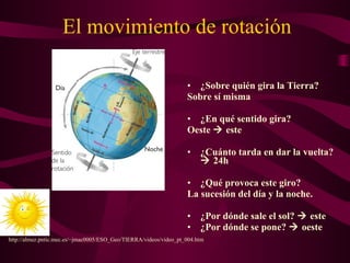 El movimiento de rotación
• ¿Sobre quién gira la Tierra?
Sobre sí misma
• ¿En qué sentido gira?
Oeste  este
• ¿Cuánto tarda en dar la vuelta?
 24h
• ¿Qué provoca este giro?
La sucesión del día y la noche.
• ¿Por dónde sale el sol?  este
• ¿Por dónde se pone?  oeste
http://almez.pntic.mec.es/~jmac0005/ESO_Geo/TIERRA/videos/video_pt_004.htm
 