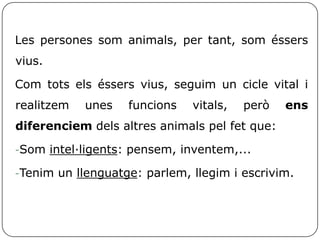 Les persones som animals, per tant, som éssers
vius.
Com tots els éssers vius, seguim un cicle vital i
realitzem unes funcions vitals, però ens
diferenciem dels altres animals pel fet que:
-Som intel·ligents: pensem, inventem,...
-Tenim un llenguatge: parlem, llegim i escrivim.
 