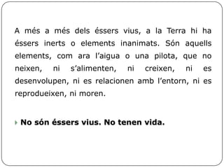 A més a més dels éssers vius, a la Terra hi ha
éssers inerts o elements inanimats. Són aquells
elements, com ara l’aigua o una pilota, que no
neixen, ni s’alimenten, ni creixen, ni es
desenvolupen, ni es relacionen amb l’entorn, ni es
reprodueixen, ni moren.
 No són éssers vius. No tenen vida.
 