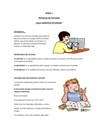 TEMA 1
TÉCNICAS DE ESTUDIO
¿QUE SIGNIFICA ESTUDIAR?
ESTUDIAR ES....
-Estudiar es un proceso complejo pues todas las
personas entran en un juego cuando se estudia
debido a que las facultades se orientan a un
objetivo. Es ejercitar el entendimiento para
alcanzar o comprender algo.
IMPORTANCIA DEL ESTUDIO
La voluntad: Es la capacidad de querer. Cuando se quiere una cosa por más difícil que resulte
se consigue con facilidad.
La afectividad: Es la capacidad de sentir el gusto, la simpatía o atracción por el estudio.
La inteligencia: Es la cualidad humana que nos hace reflexivos, lógicos y pensadores.
FACTORES QUE INFLUYEN EN EL ESTUDIO
Los factores ambientales pueden incidir en la eficacia de
estudio.
El sitio donde estudias normalmente debe reunir las
mejores condiciones:
Buena iluminación.
Una temperatura entre los 15,5º y 21º C.
Poder tener los materiales ordenados y a mano.
Aislado, sin interrupciones, ni ruidos de familiares y
amigos.
Un mobiliario: mesa, silla y lámpara adecuadas.
 