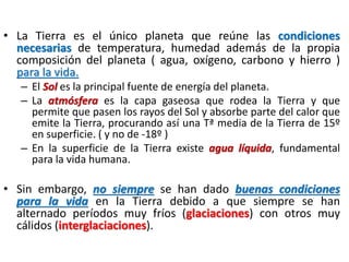 • La Tierra es el único planeta que reúne las condiciones
necesarias de temperatura, humedad además de la propia
composición del planeta ( agua, oxígeno, carbono y hierro )
para la vida.
– El Sol es la principal fuente de energía del planeta.
– La atmósfera es la capa gaseosa que rodea la Tierra y que
permite que pasen los rayos del Sol y absorbe parte del calor que
emite la Tierra, procurando así una Tª media de la Tierra de 15º
en superficie. ( y no de ‐18º )
– En la superficie de la Tierra existe agua líquida, fundamental
para la vida humana.

• Sin embargo, no siempre se han dado buenas condiciones
para la vida en la Tierra debido a que siempre se han
alternado períodos muy fríos (glaciaciones) con otros muy
cálidos (interglaciaciones).

 