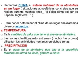 - Llamamos CLIMA al estado habitual de la atmósfera
en un lugar ( situaciones atmosféricas concretas que se
repiten durante muchos años_ “el típico clima del sur de
España, Inglaterra…” )
- Para poder determinar el clima de un lugar analizaremos
diversos aspectos:
a. TEMPERATURA
o Es la cantidad de calor que tiene el aire de la atmósfera.
o Las zonas climáticas más extremas (mucho frío o calor)
dificultan las actividades humanas en dichas zonas.
a. PRECIPITACIÓN
o Es el agua de la atmósfera que cae a la superficie
terrestre en forma de lluvia, granizo o nieve.

 