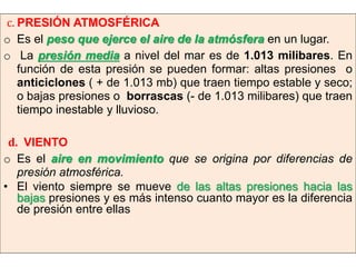 c. PRESIÓN ATMOSFÉRICA
o Es el peso que ejerce el aire de la atmósfera en un lugar.
o La presión media a nivel del mar es de 1.013 milibares. En
función de esta presión se pueden formar: altas presiones o
anticiclones ( + de 1.013 mb) que traen tiempo estable y seco;
o bajas presiones o borrascas (- de 1.013 milibares) que traen
tiempo inestable y lluvioso.
d. VIENTO
o Es el aire en movimiento que se origina por diferencias de
presión atmosférica.
• El viento siempre se mueve de las altas presiones hacia las
bajas presiones y es más intenso cuanto mayor es la diferencia
de presión entre ellas

 