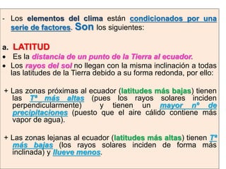 - Los elementos del clima están condicionados por una
serie de factores. Son los siguientes:
a. LATITUD
 Es la distancia de un punto de la Tierra al ecuador.
 Los rayos del sol no llegan con la misma inclinación a todas
las latitudes de la Tierra debido a su forma redonda, por ello:
+ Las zonas próximas al ecuador (latitudes más bajas) tienen
las Tª más altas (pues los rayos solares inciden
perpendicularmente)
y tienen un mayor nº de
precipitaciones (puesto que el aire cálido contiene más
vapor de agua).

+ Las zonas lejanas al ecuador (latitudes más altas) tienen Tª
más bajas (los rayos solares inciden de forma más
inclinada) y llueve menos.

 