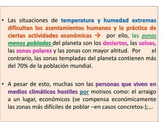 • Las situaciones de temperatura y humedad extremas
dificultan los asentamientos humanos y la práctica de
ciertas actividades económicas  por ello, las zonas
menos pobladas del planeta son los desiertos, las selvas,
las zonas polares y las zonas con mayor altitud. Por
el
contrario, las zonas templadas del planeta contienen más
del 70% de la población mundial.
• A pesar de esto, muchas son las personas que viven en
medios climáticos hostiles por motivos como: el arraigo
a un lugar, económicos (se compensa económicamente
las zonas más difíciles de poblar –en casos concretos-);...

 