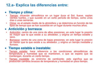 12.a- Explica las diferencias entre:
 Tiempo y clima:
•
•

Tiempo: situación atmosférica en un lugar (luce el Sol, llueve, soplan
vientos fuertes…) que sucede en un corto período de tiempo, como unos
días o unas semanas.
Clima: es el estado medio de la atmósfera y se determina en función de los
tipos de tiempo que se han sucedido en un lugar durante muchos años.

 Anticiclón y borrasca:
•
•

Anticiclón: centro de una zona de altas presiones; en este lugar la presión
es mayor que la que existe a su alrededor, y origina un tiempo estable y
seco.
Borrasca: centro de una zona de bajas presiones; en este lugar la presión
es menor que la que existe a su alrededor, y origina un tiempo inestable y
lluvioso.

 Tiempo estable e inestable:
•
•

Tiempo estable: hace referencia a las condiciones atmosféricas de
temperatura y humedad que se mantienen, o que se espera que se
mantengan, durante un cierto tiempo.
Tiempo inestable: es sinónimo de cambiante; esto significa que se
producirán cambios bruscos de temperatura y humedad en poco tiempo.

 
