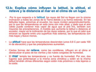 12.b- Explica cómo influyen la latitud, la altitud, el
relieve y la distancia al mar en el clima de un lugar.
•

Por lo que respecta a la latitud, los rayos del Sol no llegan con la misma
inclinación a todas las zonas de la Tierra debido a su forma redonda. En las
latitudes bajas, próximas al ecuador, los rayos inciden perpendicularmente,
por lo que las temperaturas en esta zona son más altas; y dado que el aire
cálido puede contener más vapor de agua que el aire frío, también son
mayores las precipitaciones. A medida que aumenta la latitud o distancia al
ecuador, mayor es la inclinación de los rayos solares, por lo que el calor que
emanan se reparte entre una superficie más extensa, las temperaturas son
más bajas y llueve menos.

•

La altitud hace que las temperaturas desciendan (unos 0,6 C por cada 100
m de elevación) y que las precipitaciones aumenten.

•

Ciertas formas del relieve, como las cordilleras, influyen en el clima al
obstaculizar el paso de los vientos y las nubes cargadas de humedad.

•

El mar templa las temperaturas y es fuente de humedad. Por eso, dos
lugares que pertenezcan a la misma zona climática y estén en la misma
latitud tendrán climas diferentes según estén más próximos o más lejanos a
la costa.

 