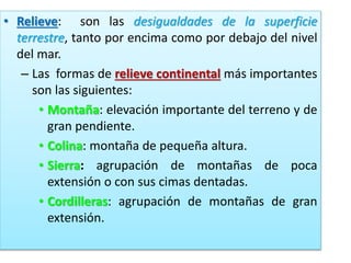 • Relieve: son las desigualdades de la superficie
terrestre, tanto por encima como por debajo del nivel
del mar.
– Las formas de relieve continental más importantes
son las siguientes:
• Montaña: elevación importante del terreno y de
gran pendiente.
• Colina: montaña de pequeña altura.
• Sierra: agrupación de montañas de poca
extensión o con sus cimas dentadas.
• Cordilleras: agrupación de montañas de gran
extensión.

 