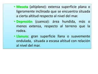 • Meseta (altiplano): extensa superficie plana o
ligeramente inclinada que se encuentra situada
a cierta altitud respecto al nivel del mar.
• Depresión (cuenca): área hundida, más o
menos extensa, respecto al terreno que la
rodea.
• Llanura: gran superficie llana o suavemente
ondulada, situada a escasa altitud con relación
al nivel del mar.

 