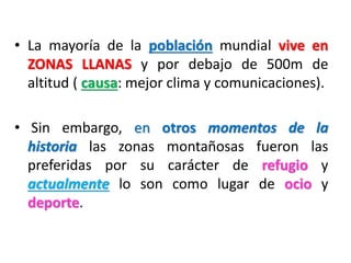 • La mayoría de la población mundial vive en
ZONAS LLANAS y por debajo de 500m de
altitud ( causa: mejor clima y comunicaciones).
• Sin embargo, en otros momentos de la
historia las zonas montañosas fueron las
preferidas por su carácter de refugio y
actualmente lo son como lugar de ocio y
deporte.

 