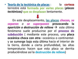 • Teoría de la tectónica de placas :
la corteza
terrestre está formada por varias placas (placas
tectónicas) que se desplazan lentamente.
En este desplazamiento, las placas chocan, se
separan o se superponen provocando la
aparición o destrucción de relieve  este último
fenómeno suele producirse por el proceso de
subducción ( mediante este proceso, una placa
oceánica choca con otra –oceánica o continentaly se sumerge bajo esta última hacia el interior de
la tierra, donde a cierta profundidad, las altas
temperaturas hacen que esta placa se derrita
produciéndose así la destrucción de relieve)

 
