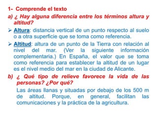 1- Comprende el texto
a) ¿ Hay alguna diferencia entre los términos altura y
altitud?
 Altura: distancia vertical de un punto respecto al suelo
o a otra superficie que se toma como referencia.
 Altitud: altura de un punto de la Tierra con relación al
nivel del mar. (Ver la siguiente información
complementaria.) En España, el valor que se toma
como referencia para establecer la altitud de un lugar
es el nivel medio del mar en la ciudad de Alicante.
b) ¿ Qué tipo de relieve favorece la vida de las
personas? ¿Por qué?
Las áreas llanas y situadas por debajo de los 500 m
de altitud. Porque, en general, facilitan las
comunicaciones y la práctica de la agricultura.

 