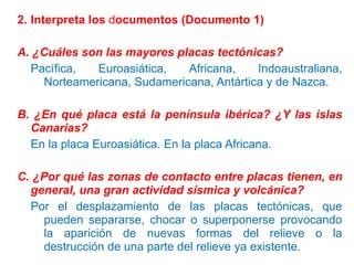 2. Interpreta los documentos (Documento 1)

A. ¿Cuáles son las mayores placas tectónicas?
Pacífica,
Euroasiática,
Africana,
Indoaustraliana,
Norteamericana, Sudamericana, Antártica y de Nazca.
B. ¿En qué placa está la península ibérica? ¿Y las islas
Canarias?
En la placa Euroasiática. En la placa Africana.
C. ¿Por qué las zonas de contacto entre placas tienen, en
general, una gran actividad sísmica y volcánica?
Por el desplazamiento de las placas tectónicas, que
pueden separarse, chocar o superponerse provocando
la aparición de nuevas formas del relieve o la
destrucción de una parte del relieve ya existente.

 