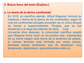 2. Busca fuera del texto (Explica:)

a. La teoría de la deriva continental
En 1915, un científico alemán, Alfred Wegener, formuló su
hipótesis o teoría de la deriva de los continentes, según la
cual los continentes actuales proceden de un único bloque
de tierras o supercontinente, Pangea, que se fue
dividiendo a lo largo de millones de años. Casi
cincuenta años después, la comunidad científica aceptó
que Wegener tenía razón en los puntos más importantes
de su teoría (según esta teoría de la tectónica de placas,
la corteza terrestre está formada por varias placas,
llamadas placas tectónicas, que se desplazan muy
lentamente, alejándose o aproximándose entre sí).

 