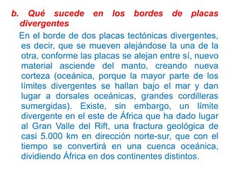 b.

Qué sucede en los bordes de placas
divergentes
En el borde de dos placas tectónicas divergentes,
es decir, que se mueven alejándose la una de la
otra, conforme las placas se alejan entre sí, nuevo
material asciende del manto, creando nueva
corteza (oceánica, porque la mayor parte de los
límites divergentes se hallan bajo el mar y dan
lugar a dorsales oceánicas, grandes cordilleras
sumergidas). Existe, sin embargo, un límite
divergente en el este de África que ha dado lugar
al Gran Valle del Rift, una fractura geológica de
casi 5.000 km en dirección norte-sur, que con el
tiempo se convertirá en una cuenca oceánica,
dividiendo África en dos continentes distintos.

 