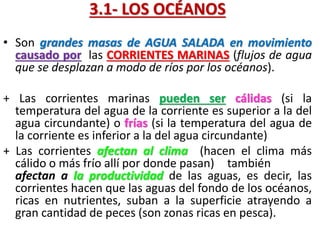 3.1- LOS OCÉANOS
• Son grandes masas de AGUA SALADA en movimiento
causado por las CORRIENTES MARINAS (flujos de agua
que se desplazan a modo de ríos por los océanos).
+ Las corrientes marinas pueden ser cálidas (si la
temperatura del agua de la corriente es superior a la del
agua circundante) o frías (si la temperatura del agua de
la corriente es inferior a la del agua circundante)
+ Las corrientes afectan al clima (hacen el clima más
cálido o más frío allí por donde pasan) también
afectan a la productividad de las aguas, es decir, las
corrientes hacen que las aguas del fondo de los océanos,
ricas en nutrientes, suban a la superficie atrayendo a
gran cantidad de peces (son zonas ricas en pesca).

 