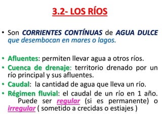 3.2- LOS RÍOS
• Son CORRIENTES CONTÍNUAS de AGUA DULCE
que desembocan en mares o lagos.
• Afluentes: permiten llevar agua a otros ríos.
• Cuenca de drenaje: territorio drenado por un
río principal y sus afluentes.
• Caudal: la cantidad de agua que lleva un río.
• Régimen fluvial: el caudal de un río en 1 año.
Puede ser regular (si es permanente) o
irregular ( sometido a crecidas o estiajes )

 