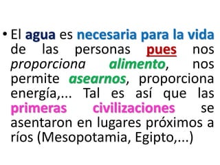 • El agua es necesaria para la vida
de las personas pues nos
proporciona
alimento,
nos
permite asearnos, proporciona
energía,... Tal es así que las
primeras
civilizaciones
se
asentaron en lugares próximos a
ríos (Mesopotamia, Egipto,...)

 