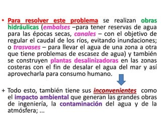 • Para resolver este problema se realizan obras
hidráulicas (embalses –para tener reservas de agua
para las épocas secas, canales – con el objetivo de
regular el caudal de los ríos, evitando inundaciones;
o trasvases – para llevar el agua de una zona a otra
que tiene problemas de escasez de agua) y también
se construyen plantas desalinizadoras en las zonas
costeras con el fin de desalar el agua del mar y así
aprovecharla para consumo humano.

+ Todo esto, también tiene sus inconvenientes como
el impacto ambiental que generan las grandes obras
de ingeniería, la contaminación del agua y de la
atmósfera; ...

 