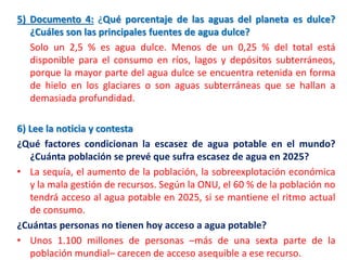 5) Documento 4: ¿Qué porcentaje de las aguas del planeta es dulce?
¿Cuáles son las principales fuentes de agua dulce?
Solo un 2,5 % es agua dulce. Menos de un 0,25 % del total está
disponible para el consumo en ríos, lagos y depósitos subterráneos,
porque la mayor parte del agua dulce se encuentra retenida en forma
de hielo en los glaciares o son aguas subterráneas que se hallan a
demasiada profundidad.
6) Lee la noticia y contesta
¿Qué factores condicionan la escasez de agua potable en el mundo?
¿Cuánta población se prevé que sufra escasez de agua en 2025?
• La sequía, el aumento de la población, la sobreexplotación económica
y la mala gestión de recursos. Según la ONU, el 60 % de la población no
tendrá acceso al agua potable en 2025, si se mantiene el ritmo actual
de consumo.
¿Cuántas personas no tienen hoy acceso a agua potable?
• Unos 1.100 millones de personas –más de una sexta parte de la
población mundial– carecen de acceso asequible a ese recurso.

 