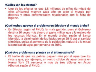 ¿Cuáles son los efectos?
• Uno de los efectos es que 1,8 millones de niños (la mitad de
ellos africanos) mueren cada año en todo el mundo por
diarreas y otras enfermedades relacionadas con la falta de
higiene.
¿Qué hechos agravan el problema en Etiopía y el mundo árabe?
• En Etiopía, según el PNUD, la mala gestión, pues el Gobierno
destina 20 veces más dinero al gasto militar que a la mejora de
los recursos hídricos. En el mundo árabe, según el Banco
Mundial, la disminución de las lluvias en un 20 % por el cambio
climático, unida al aumento de la población, reducirá a la mitad
la cantidad de agua por persona en 2050.
¿Qué otro problema se plantea en el último párrafo?
• El hecho de que los pobres paguen más por el agua que los
ricos y que, por ejemplo, un metro cúbico de agua cueste en
Nueva York 75 centavos y más de tres dólares en Accra
(Ghana), según el PNUD.

 