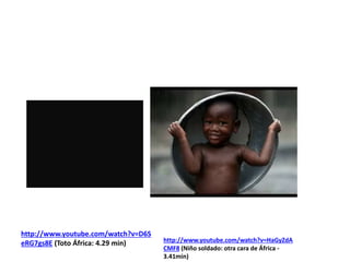 http://www.youtube.com/watch?v=D6S
eRG7gs8E (Toto África: 4.29 min)

http://www.youtube.com/watch?v=HaGyZdA
CMF8 (Niño soldado: otra cara de África 3.41min)

 