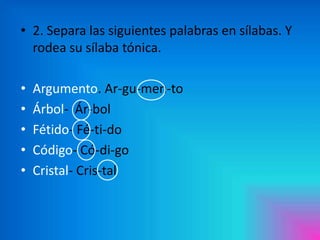 • 2. Separa las siguientes palabras en sílabas. Y
rodea su sílaba tónica.
•
•
•
•
•

Argumento. Ar-gu-men-to
Árbol- Ár-bol
Fétido- Fé-ti-do
Código- Có-di-go
Cristal- Cris-tal

 