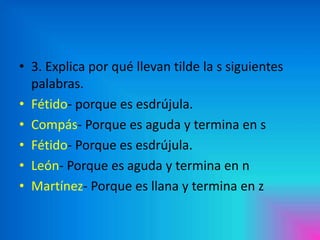 • 3. Explica por qué llevan tilde la s siguientes
palabras.
• Fétido- porque es esdrújula.
• Compás- Porque es aguda y termina en s
• Fétido- Porque es esdrújula.
• León- Porque es aguda y termina en n
• Martínez- Porque es llana y termina en z

 
