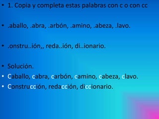 • 1. Copia y completa estas palabras con c o con cc
• .aballo, .abra, .arbón, .amino, .abeza, .lavo.
• .onstru..ión,, reda..ión, di..ionario.

• Solución.
• Caballo, cabra, carbón, camino, cabeza, clavo.
• Construcción, redacción, diccionario.

 