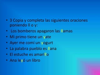 • 3 Copia y completa las siguientes oraciones
poniendo ll o y:
• Los bomberos apagaron las llamas
• Mi primo tiene un yate
• Ayer me comí un yogurt
• La palabra pueblo es llana
• El estuche es amarillo
• Ana leyó un libro

 
