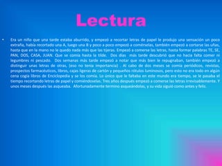 Lectura
•

Era un niño que una tarde estaba aburrido, y empezó a recortar letras de papel le produjo una sensación un poco
extraña, había recortado una A, luego una B y poco a poco empezó a comérselas, también empezó a cortarse las uñas,
hasta que en la mano no le quedo nada más que las tijeras. Empezó a comerse las letras, hasta formar palabras TE, SE,
PAN, DOS, CASA, JUAN. Que se comía hasta la tilde. Dos días más tarde descubrió que no hacia falta comer ni
legumbres ni pescado. Dos semanas más tarde empezó a notar que más bien le repugnaban, también empezó a
distinguir unas letras de otras, (eso no tenia importancia) . Al cabo de dos meses se comía periódicos, revistas,
prospectos farmacéuticos, libros, cajas ligeras de cartón y pequeños rótulos luminosos, pero esto no era todo en algún
cena cogía libros de Enciclopedia y se los comía. Lo único que le faltaba en este mundo era tiempo, se le pasaba el
tiempo recortando letras de papel y comiéndoselas. Tres años después empezó a comerse las letras irrevisablemente. Y
unos meses después las asqueaba. Afortunadamente termino asqueándolas, y su vida siguió como antes y feliz.

 