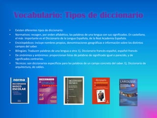 Vocabulario: Tipos de diccionario
•
•
•
•
•
•

Existen diferentes tipos de diccionario:
Normativos: recogen, por orden alfabético, las palabras de una lengua con sus significados. En castellano,
el más importante es el Diccionario de la Lengua Española, de la Real Academia Española.
Enciclopédicos: incluye nombres propios, denominaciones geográficas e información sobre los distintos
campos del saber.
Bilingües: Traducen palabras de una lengua a otra: Ej. Diccionario francés-español, español-francés
De sinónimos y antónimos: proporcionan listas de palabras de significado igual o parecido, y de
significados contrarios.
Técnicos: son diccionarios específicos para las palabras de un campo concreto del saber. Ej. Diccionario de
arquitectura, de cables.

 