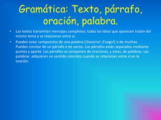 Gramática: Texto, párrafo,
oración, palabra.
•

•

Los textos transmiten mensajes completos; todas las ideas que aparecen tratan del
mismo tema y se relacionan entre sí.
Pueden estar compuestos de una palabra (¡Socorro! ¡Fuego!) o de muchas.
Pueden constar de un párrafo o de varios. Los párrafos están separados mediante
puntos y aparte. Los párrafos se componen de oraciones, y estas, de palabras. Las
palabras adquieren un sentido concreto cuando se relacionan entre sí en la
oración.

 