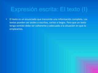 Expresión escrita: El texto (I)
• El texto es un enunciado que transmite una información completa. Los
textos pueden ser orales o escritos, cortos o largos. Para que un texto
tenga sentido debe ser coherente y adecuado a la situación en que lo
empleamos.

 