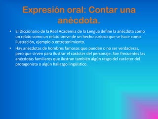 Expresión oral: Contar una
anécdota.
• El Diccionario de la Real Academia de la Lengua define la anécdota como
un relato como un relato breve de un hecho curioso que se hace como
ilustración, ejemplo o entretenimiento.
• Hay anécdotas de hombres famosos que pueden o no ser verdaderas,
pero que sirven para ilustrar el carácter del personaje. Son frecuentes las
anécdotas familiares que ilustran también algún rasgo del carácter del
protagonista o algún hallazgo lingüístico.

 