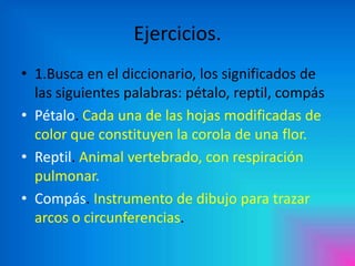 Ejercicios.
• 1.Busca en el diccionario, los significados de
las siguientes palabras: pétalo, reptil, compás
• Pétalo. Cada una de las hojas modificadas de
color que constituyen la corola de una flor.
• Reptil. Animal vertebrado, con respiración
pulmonar.
• Compás. Instrumento de dibujo para trazar
arcos o circunferencias.

 