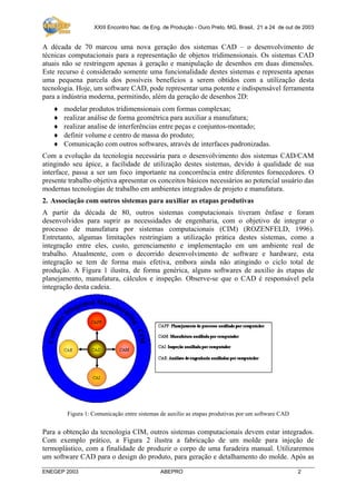 XXIII Encontro Nac. de Eng. de Produção - Ouro Preto, MG, Brasil, 21 a 24 de out de 2003

A década de 70 marcou uma nova geração dos sistemas CAD – o desenvolvimento de
técnicas computacionais para a representação de objetos tridimensionais. Os sistemas CAD
atuais não se restringem apenas à geração e manipulação de desenhos em duas dimensões.
Este recurso é considerado somente uma funcionalidade destes sistemas e representa apenas
uma pequena parcela dos possíveis benefícios a serem obtidos com a utilização desta
tecnologia. Hoje, um software CAD, pode representar uma potente e indispensável ferramenta
para a indústria moderna, permitindo, além da geração de desenhos 2D:
♦
♦
♦
♦
♦

modelar produtos tridimensionais com formas complexas;
realizar análise de forma geométrica para auxiliar a manufatura;
realizar analise de interferências entre peças e conjuntos-montado;
definir volume e centro de massa do produto;
Comunicação com outros softwares, através de interfaces padronizadas.

Com a evolução da tecnologia necessária para o desenvolvimento dos sistemas CAD/CAM
atingindo seu ápice, a facilidade de utilização destes sistemas, devido à qualidade de sua
interface, passa a ser um foco importante na concorrência entre diferentes fornecedores. O
presente trabalho objetiva apresentar os conceitos básicos necessários ao potencial usuário das
modernas tecnologias de trabalho em ambientes integrados de projeto e manufatura.
2. Associação com outros sistemas para auxiliar as etapas produtivas
A partir da década de 80, outros sistemas computacionais tiveram ênfase e foram
desenvolvidos para suprir as necessidades de engenharia, com o objetivo de integrar o
processo de manufatura por sistemas computacionais (CIM) (ROZENFELD, 1996).
Entretanto, algumas limitações restringiam a utilização prática destes sistemas, como a
integração entre eles, custo, gerenciamento e implementação em um ambiente real de
trabalho. Atualmente, com o decorrido desenvolvimento de software e hardware, esta
integração se tem de forma mais efetiva, embora ainda não atingindo o ciclo total de
produção. A Figura 1 ilustra, de forma genérica, alguns softwares de auxilio às etapas de
planejamento, manufatura, cálculos e inspeção. Observe-se que o CAD é responsável pela
integração desta cadeia.

Figura 1: Comunicação entre sistemas de auxilio as etapas produtivas por um software CAD

Para a obtenção da tecnologia CIM, outros sistemas computacionais devem estar integrados.
Com exemplo prático, a Figura 2 ilustra a fabricação de um molde para injeção de
termoplástico, com a finalidade de produzir o corpo de uma furadeira manual. Utilizaremos
um software CAD para o design do produto, para geração e detalhamento do molde. Após as
ENEGEP 2003

ABEPRO

2

 