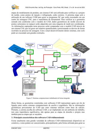 XXIII Encontro Nac. de Eng. de Produção - Ouro Preto, MG, Brasil, 21 a 24 de out de 2003

etapas de modelamento do produto, um sistema CAE será utilizado para verificar se o projeto
do molde, como pontos de injeção e refrigeração, estão corretos. A próxima etapa será a
utilização de um software CAM para gerar os programas NC que serão executados em um
centro de usinagem CNC, para a manufatura do ferramental. Para verificar se a geometria
usinada esta condizente com o modelo do CAD, dados geométricos do molde (nuvem de
pontos cartesianos no espaço) serão adquiridos por uma máquina de medir por coordenadas.
As informações capturadas neste processo serão comparadas com o modelo CAD através de
um sistema CAI, que irá gerar um relatório quantificando e posicionando os desvios de forma
ocorridos no processo de usinagem. Com o atual desenvolvimento destes sistemas, este ciclo
pode ser executado sem grandes restrições.

Figura 2: Sistemas computacionais trabalhando de forma integrada

Desta forma, as geometrias construídas com softwares CAD representam agora um elo de
ligação entre outros sistemas computacionais de auxilio a engenharia. São as informações
geométricas provenientes do CAD que estes sistemas utilizam como base de cálculo.
Portanto, a correta escolha do software CAD, a ser implantado em um ambiente de trabalho,
tem uma importância significativa, não apenas para as etapas de desenho e projeto mas
também para as etapas que se sucedem.
3. Principais características dos softwares CAD tridimensionais
Existe atualmente uma grande variedade de softwares CAD tridimensionais disponíveis no
comércio, e estes podem ser caracterizados, principalmente, pela forma utilizada para gerar as
ENEGEP 2003

ABEPRO

3

 