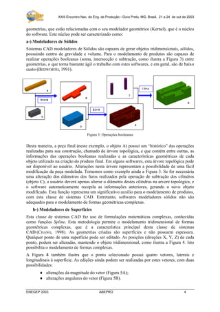XXIII Encontro Nac. de Eng. de Produção - Ouro Preto, MG, Brasil, 21 a 24 de out de 2003

geometrias, que estão relacionadas com o seu modelador geométrico (Kernel), que é o núcleo
do software. Este núcleo pode ser caracterizado como:
a-) Modeladores de Sólidos
Sistemas CAD modeladores de Sólidos são capazes de gerar objetos tridimensionais, sólidos,
possuindo centro de gravidade e volume. Para o modelamento de produtos são capazes de
realizar operações booleanas (soma, intersecção e subtração, como ilustra a Figura 3) entre
geometrias, o que torna bastante ágil o trabalho com estes softwares, e em geral, são de baixo
custo (BEDWORTH, 1991).

Figura 3: Operações booleanas

Desta maneira, a peça final (neste exemplo, o objeto A) possui um “histórico” das operações
realizadas para sua construção, chamado de árvore topológica, e que contém entre outras, as
informações das operações booleanas realizadas e as características geométricas de cada
objeto utilizado na criação do produto final. Em alguns softwares, esta árvore topológica pode
ser disponível ao usuário. Alterações nesta árvore representam a possibilidade de uma fácil
modificação da peça modelada. Tomemos como exemplo ainda a Figura 3. Se for necessária
uma alteração dos diâmetros dos furos realizados pela operação de subtração dos cilindros
(objeto C), o usuário deverá apenas alterar o diâmetro destes cilindros na arvore topológica, e
o software automaticamente recopila as informações anteriores, gerando o novo objeto
modificado. Esta função representa um significativo auxilio para o modelamento de produtos,
com esta classe de sistemas CAD. Entretanto, softwares modeladores sólidos não são
adequados para o modelamento de formas geométricas complexas.
b-) Modeladores de Superfícies
Esta classe de sistemas CAD faz uso de formulações matemáticas complexas, conhecidas
como funções Spline. Esta metodologia permite o modelamento tridimensional de formas
geométricas complexas, que é a característica principal desta classe de sistemas
CAD (CHANG, 1998). As geometrias criadas são superfícies e não possuem espessura.
Qualquer ponto de uma superfície pode ser editado. As posições (direções X, Y, Z) de cada
ponto, podem ser alteradas, mantendo o objeto tridimensional, como ilustra a Figura 4. Isto
possibilita o modelamento de formas complexas.
A Figura 4 também ilustra que o ponto selecionado possui quatro vetores, laterais e
longitudinais à superfície. As edições ainda podem ser realizadas por estes vetores, com duas
possibilidades:
♦ alterações da magnitude do vetor (Figura 5A);
♦ alterações angulares do vetor (Figura 5B).
ENEGEP 2003

ABEPRO

4

 
