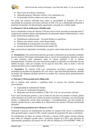 XXIII Encontro Nac. de Eng. de Produção - Ouro Preto, MG, Brasil, 21 a 24 de out de 2003

♦ Baixo custo de software e hardware;
♦ Aplicação genérica: Mecânica, elétrica, civil, arquitetura, etc.;
♦ Comunicação de baixa ordem com outros sistemas.
Em geral, são sistemas utilizados para suprir as necessidades de desenhos 2D sem a
necessidade de comunicar com outros softwares (CAM, CAI, etc.), substituindo diretamente a
prancheta de desenho. Em determinados seguimentos, esta pode ser a melhor opção.
b-) Sistemas CAD de médio porte (Meddle-end):
Esta é considerada a classe de software CAD que está em maior ascensão no mercado atual. É
composta por sistemas capazes, principalmente, de representar objetos tridimensionais, e entre
outras características podemos citar:
♦
♦
♦
♦

Modelamento tridimensional – Em geral Sólidos ou superfícies;
Objetos com volume, massa, centro de gravidade;
Possibilidade de comunicação com outros sistemas;
Geração de desenhos 2D diretamente do modelo 3D.

Duas características importantes encontradas, em geral, a partir desta classe de sistemas CAD,
são:
♦ Paramétrica: Esta característica permite que todas as dimensões de um produto modelado
por um sistema CAD estejam relacionadas entre si, através de um parâmetro. Quando se altera
o valor numérico deste parâmetro, todos os valores atrelados a ele se alteram
automaticamente. Sistemas com esta característica podem ser aplicados na elaboração de uma
família de peças, como por exemplo, em um jogo de chave-fixa, onde se atrela o valor da
abertura da chave com as outras dimensões.
♦ Associativa: Os sistemas CAD com característica associativa permitem a geração
automática de desenhos de engenharia 2D, com vistas e cotas para dimensionamento, partindo
do modelo 3D. Qualquer alteração posterior no modelo 3D, o sistema altera automaticamente
o desenho 2D.
c-) Sistemas CAD de grande porte (High-end):
São os sistemas mais robustos e englobam todos os recursos dos sistemas anteriores,
acrescentando:
♦ Capacidade de modelamento híbrido;
♦ Recursos de visualização fotográfica;
♦ Integrados com diversos módulos, CAM, CAE, CAI, etc, em um único software.
Esta é uma classificação genérica, e por se tratar de uma área em constante evolução, poderá
sofrer alterações de acordo com o desenvolvimento tecnológico. Entretanto, esta classificação
auxilia a compreensão correta desta tecnologia, e conseqüentemente, em uma tomada de
decisão, quando houver a necessidade de se dimensionar um sistema CAD para determinada
aplicação.
5. Transferência geométrica do CAD para o CAM
Finalizado o processo de modelamento do produto no sistema CAD, tem-se a transferência
desta geometria para o sistema CAM, visando a geração de programas NC para a manufatura.
Na transferência de dados do sistema CAD para o sistema CAM, alguns sistemas utilizam
uma malha de triângulos gerada sobre a geometria original do CAD e que aproxima da
representação geométrica real através de um valor de tolerância (CAVALHEIRO, 1998). As
ENEGEP 2003

ABEPRO

6

 