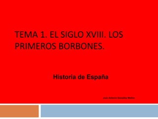 TEMA 1. EL SIGLO XVIII. LOS
PRIMEROS BORBONES.
Historia de España

Juan Antonio González Molina

 