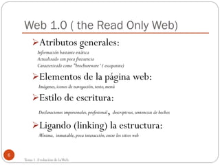 Web 1.0 ( the Read Only Web)
Atributos generales:
Información bastante estática
Actualizado con poca frecuencia
Caracterizado como "brochureware ‘ ( escaparate)

Elementos de la página web:
Imágenes, iconos de navegación, texto, menú

Estilo de escritura:

,
Ligando (linking) la estructura:

Declaraciones impersonales, profesional descriptivas, sentencias de hechos

Mínima, inmutable, poca interacción, entre los sitios web

6

Tema 1. Evolución de la Web.

 